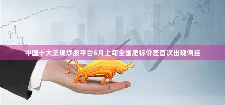 中国十大正规炒股平台6月上旬全国肥标价差首次出现倒挂