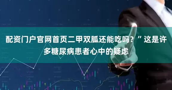 配资门户官网首页二甲双胍还能吃吗？”这是许多糖尿病患者心中的疑虑