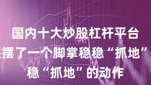 国内十大炒股杠杆平台大爷还摆了一个脚掌稳稳“抓地”的动作