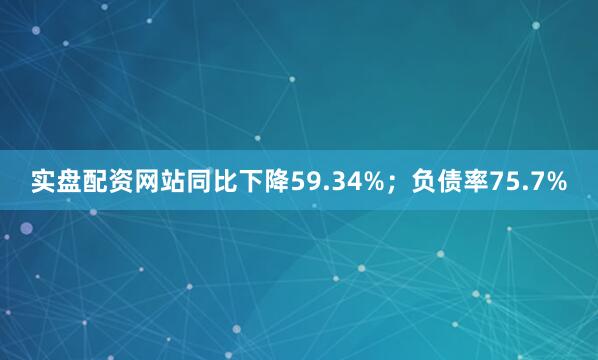 实盘配资网站同比下降59.34%；负债率75.7%