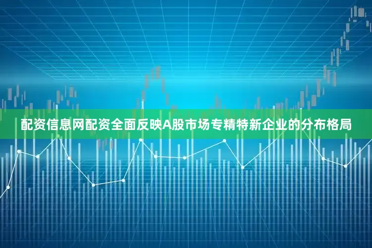 配资信息网配资全面反映A股市场专精特新企业的分布格局