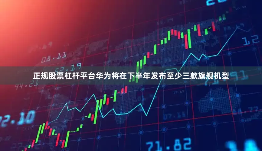 正规股票杠杆平台华为将在下半年发布至少三款旗舰机型
