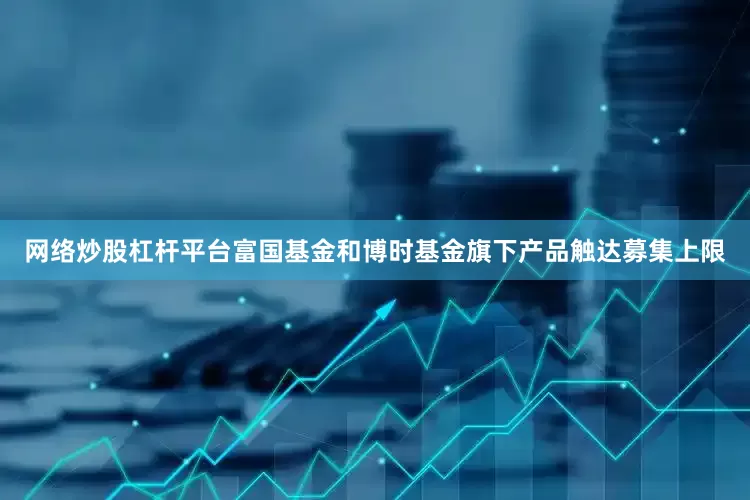 网络炒股杠杆平台富国基金和博时基金旗下产品触达募集上限