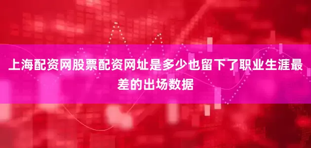 上海配资网股票配资网址是多少也留下了职业生涯最差的出场数据