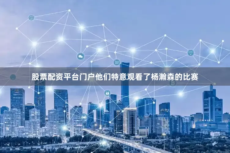 股票配资平台门户他们特意观看了杨瀚森的比赛