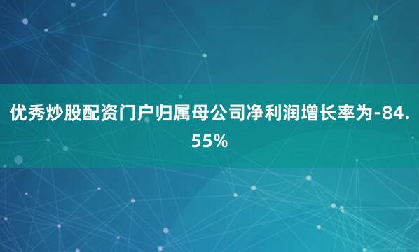 优秀炒股配资门户归属母公司净利润增长率为-84.55%