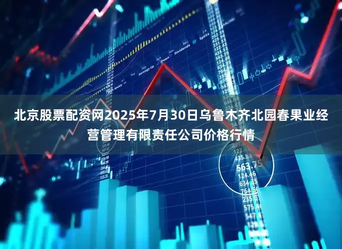北京股票配资网2025年7月30日乌鲁木齐北园春果业经营管理有限责任公司价格行情