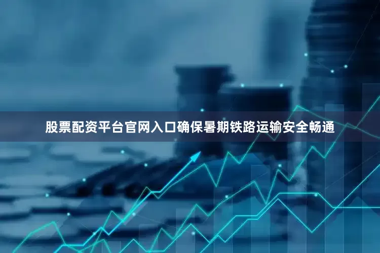股票配资平台官网入口确保暑期铁路运输安全畅通