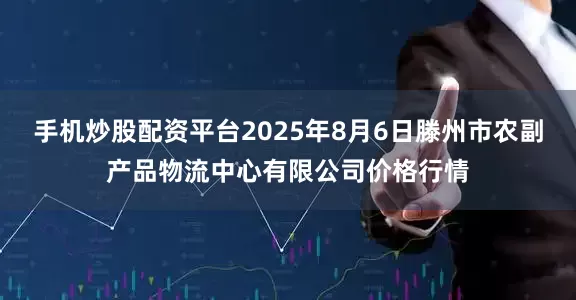 手机炒股配资平台2025年8月6日滕州市农副产品物流中心有限公司价格行情