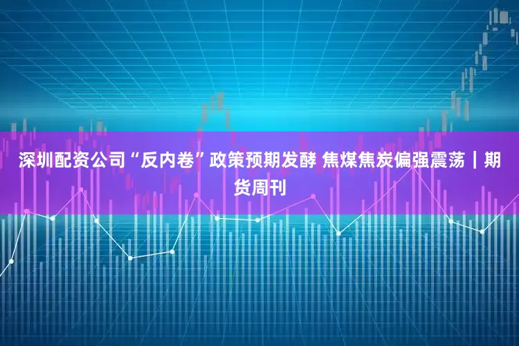 深圳配资公司“反内卷”政策预期发酵 焦煤焦炭偏强震荡|期货周刊