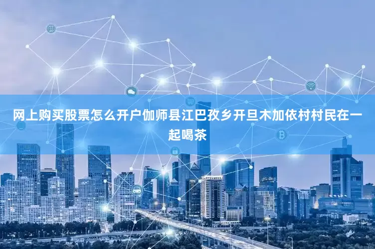 网上购买股票怎么开户伽师县江巴孜乡开旦木加依村村民在一起喝茶