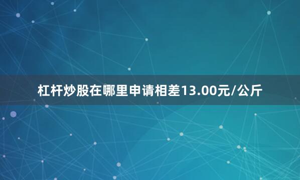 杠杆炒股在哪里申请相差13.00元/公斤