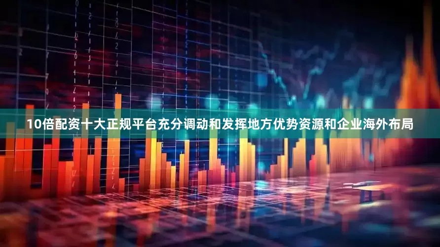 10倍配资十大正规平台充分调动和发挥地方优势资源和企业海外布局