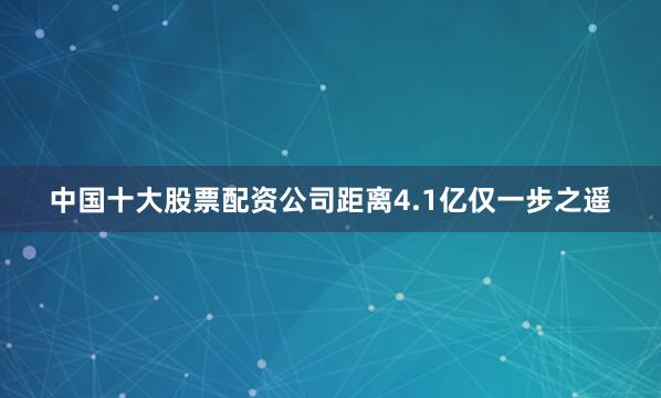 中国十大股票配资公司距离4.1亿仅一步之遥