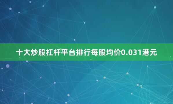 十大炒股杠杆平台排行每股均价0.031港元